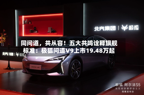 同问道，共从容！五大共鸣诠释旗舰标准：极狐问道V9上市19.48万起