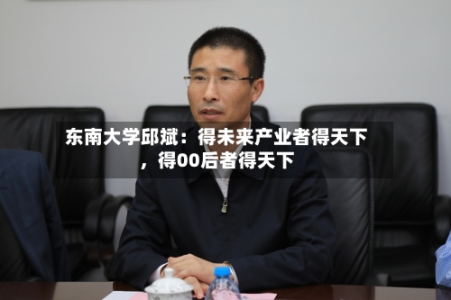 东南大学邱斌：得未来产业者得天下，得00后者得天下-第2张图片