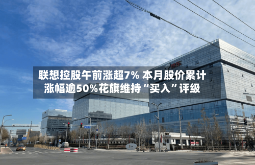 联想控股午前涨超7% 本月股价累计涨幅逾50%花旗维持“买入”评级-第3张图片