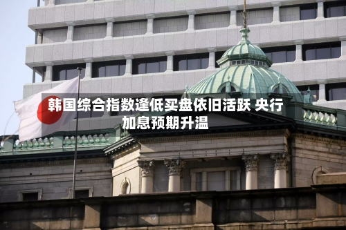 韩国综合指数逢低买盘依旧活跃 央行加息预期升温-第2张图片