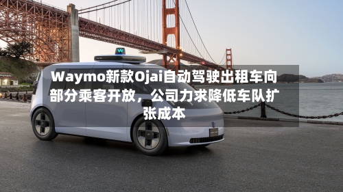 Waymo新款Ojai自动驾驶出租车向部分乘客开放，公司力求降低车队扩张成本